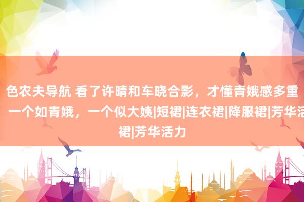 色农夫导航 看了许晴和车晓合影，才懂青娥感多重要！一个如青娥，一个似大姨|短裙|连衣裙|降服裙|芳华活力