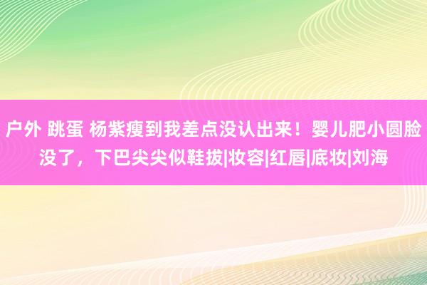 户外 跳蛋 杨紫瘦到我差点没认出来！婴儿肥小圆脸没了，下巴尖尖似鞋拔|妆容|红唇|底妆|刘海