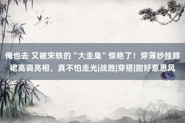 俺也去 又被宋轶的“大圭臬”惊艳了！穿薄纱挂脖裙高调亮相，真不怕走光|战胜|穿搭|甜好意思风