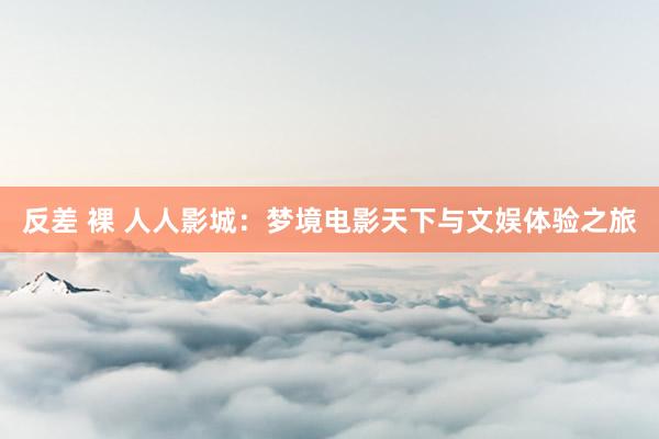 反差 裸 人人影城：梦境电影天下与文娱体验之旅