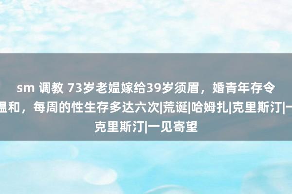 sm 调教 73岁老媪嫁给39岁须眉，婚青年存令东谈主温和，每周的性生存多达六次|荒诞|哈姆扎|克里斯汀|一见寄望