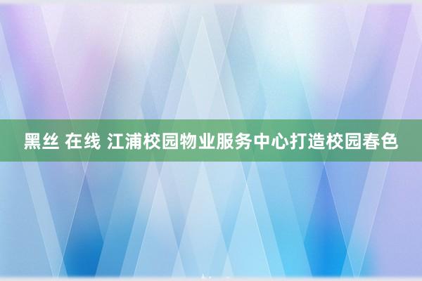 黑丝 在线 江浦校园物业服务中心打造校园春色