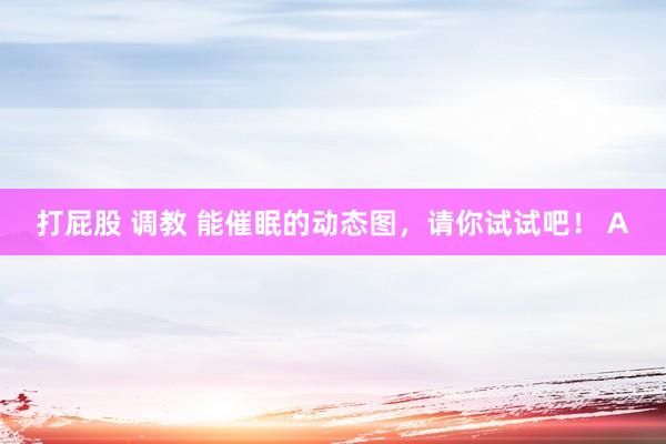 打屁股 调教 能催眠的动态图，请你试试吧！ A