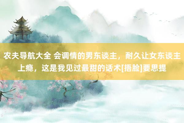 农夫导航大全 会调情的男东谈主，耐久让女东谈主上瘾，这是我见过最甜的话术[捂脸]要思提