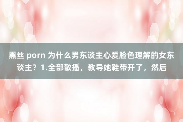 黑丝 porn 为什么男东谈主心爱脸色理解的女东谈主？1.全部散播，教导她鞋带开了，然后