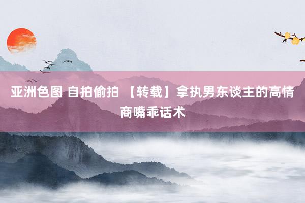 亚洲色图 自拍偷拍 【转载】拿执男东谈主的高情商嘴乖话术