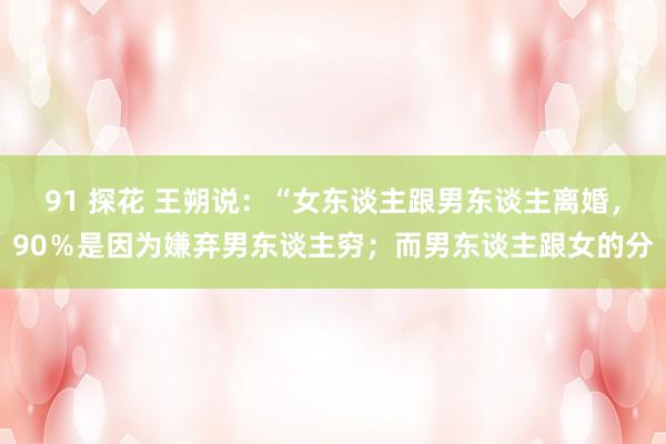 91 探花 王朔说：“女东谈主跟男东谈主离婚，90％是因为嫌弃男东谈主穷；而男东谈主跟女的分