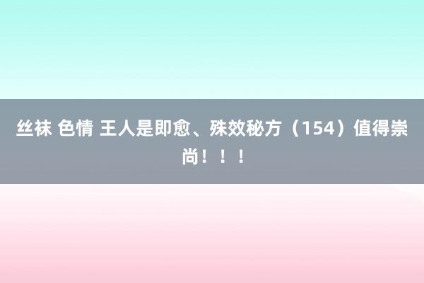 丝袜 色情 王人是即愈、殊效秘方（154）值得崇尚！！！
