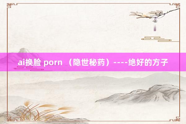 ai换脸 porn （隐世秘药）----绝好的方子