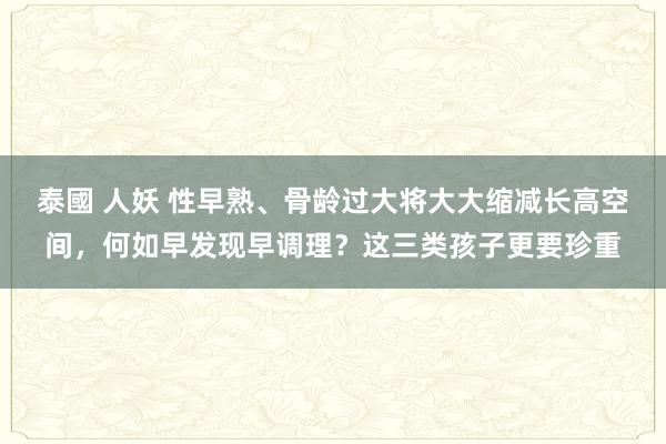 泰國 人妖 性早熟、骨龄过大将大大缩减长高空间，何如早发现早调理？这三类孩子更要珍重