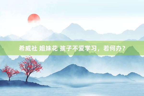 希威社 姐妹花 孩子不爱学习，若何办？