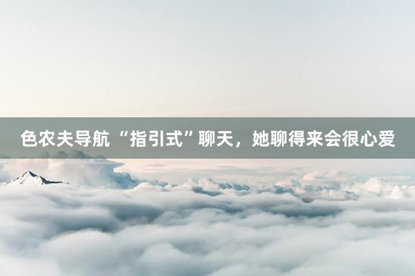 色农夫导航 “指引式”聊天，她聊得来会很心爱