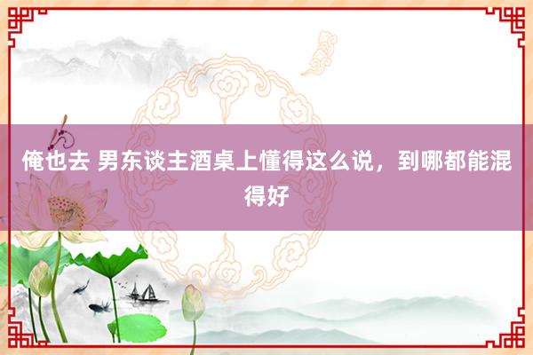 俺也去 男东谈主酒桌上懂得这么说,到哪都能混得好