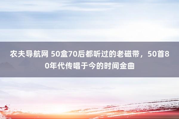 农夫导航网 50盒70后都听过的老磁带，50首80年代传唱于今的时间金曲