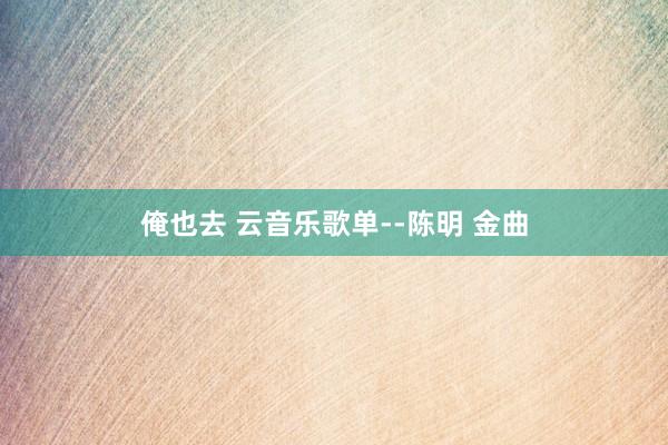 俺也去 云音乐歌单--陈明 金曲