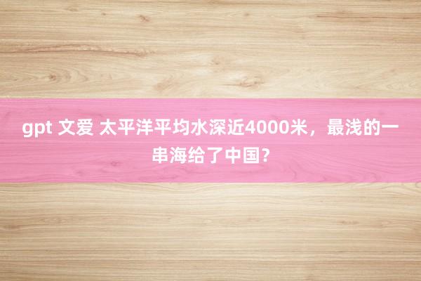 gpt 文爱 太平洋平均水深近4000米，最浅的一串海给了中国？