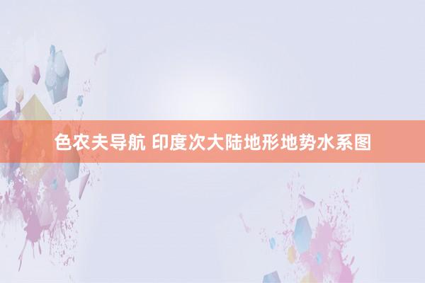 色农夫导航 印度次大陆地形地势水系图