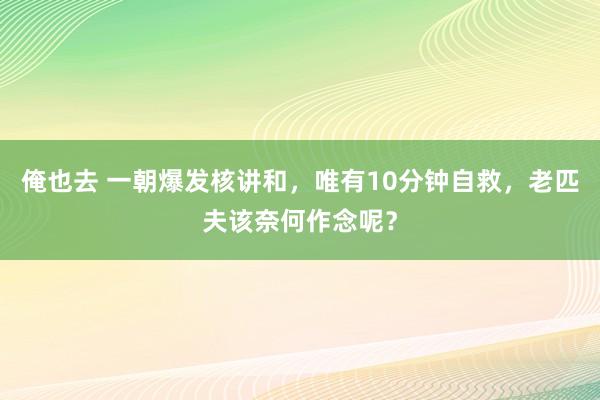 俺也去 一朝爆发核讲和，唯有10分钟自救，老匹夫该奈何作念呢？