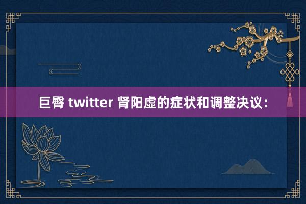 巨臀 twitter 肾阳虚的症状和调整决议：