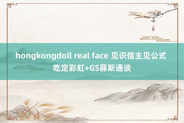 hongkongdoll real face 见识信主见公式 吃定彩虹+GS薛斯通谈