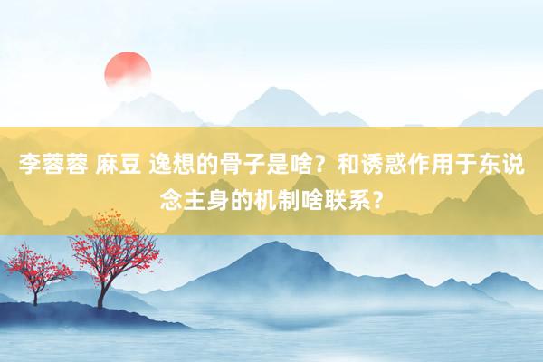 李蓉蓉 麻豆 逸想的骨子是啥？和诱惑作用于东说念主身的机制啥联系？