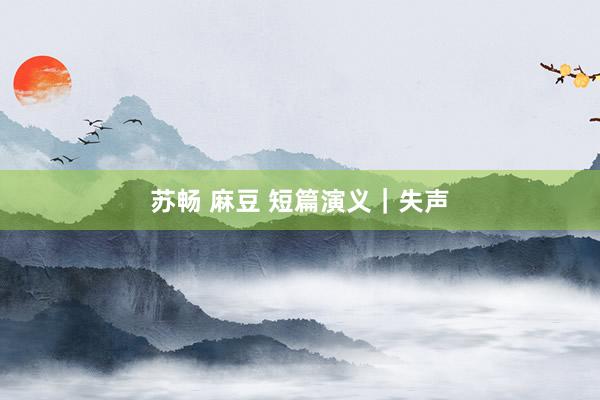 苏畅 麻豆 短篇演义｜失声