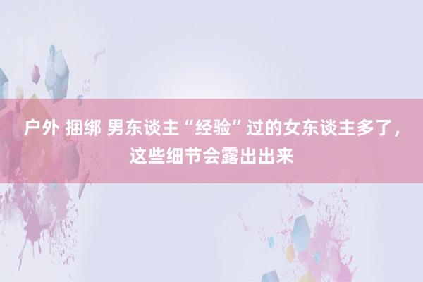 户外 捆绑 男东谈主“经验”过的女东谈主多了，这些细节会露出
