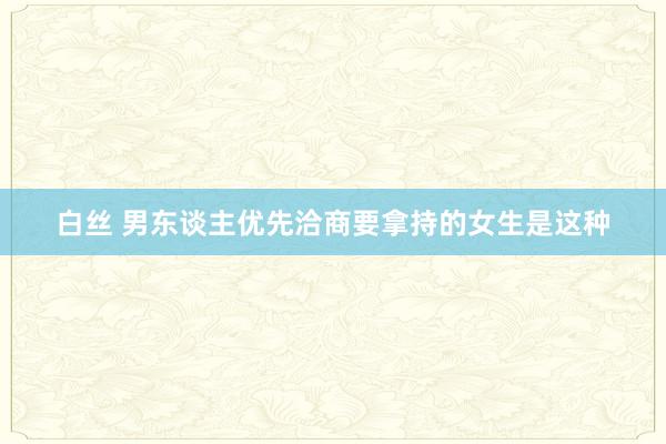 白丝 男东谈主优先洽商要拿持的女生是这种