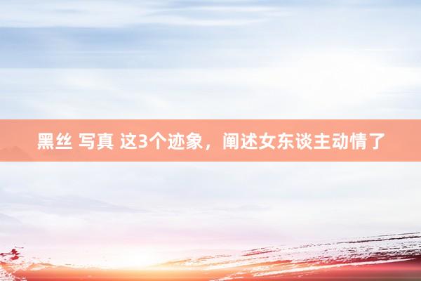 黑丝 写真 这3个迹象，阐述女东谈主动情了