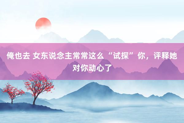 俺也去 女东说念主常常这么 “试探” 你，评释她对你动心了