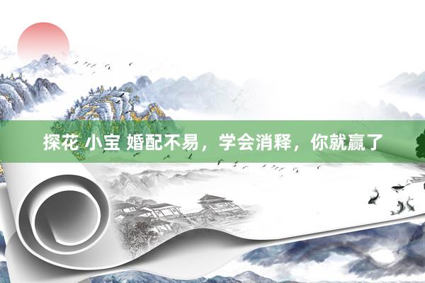 探花 小宝 婚配不易，学会消释，你就赢了