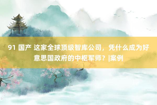 91 国产 这家全球顶级智库公司，凭什么成为好意思国政府的中
