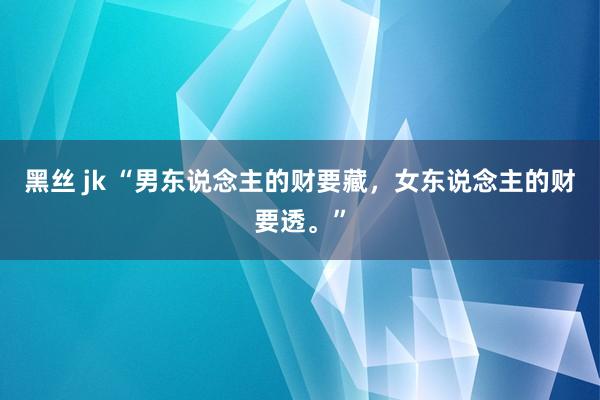 黑丝 jk “男东说念主的财要藏，女东说念主的财要透。”