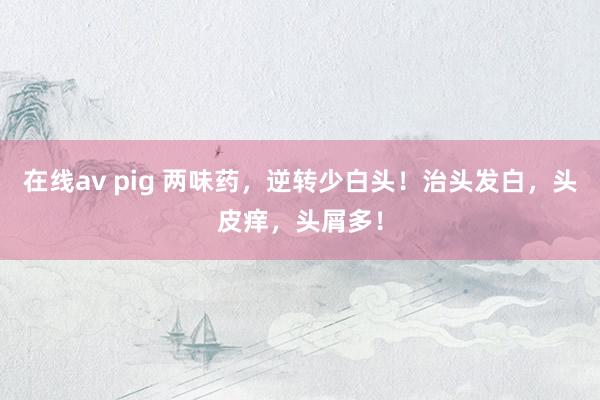 在线av pig 两味药，逆转少白头！治头发白，头皮痒，头屑