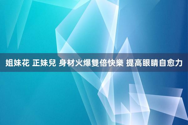 姐妹花 正妹兒 身材火爆雙倍快樂 提高眼睛自愈力
