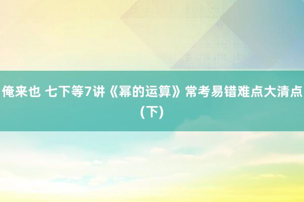 俺来也 七下等7讲《幂的运算》常考易错难点大清点(下)