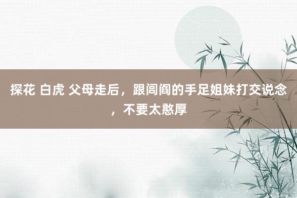 探花 白虎 父母走后，跟闾阎的手足姐妹打交说念，不要太憨厚