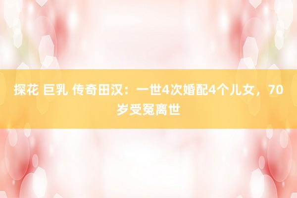 探花 巨乳 传奇田汉：一世4次婚配4个儿女，70岁受冤离世