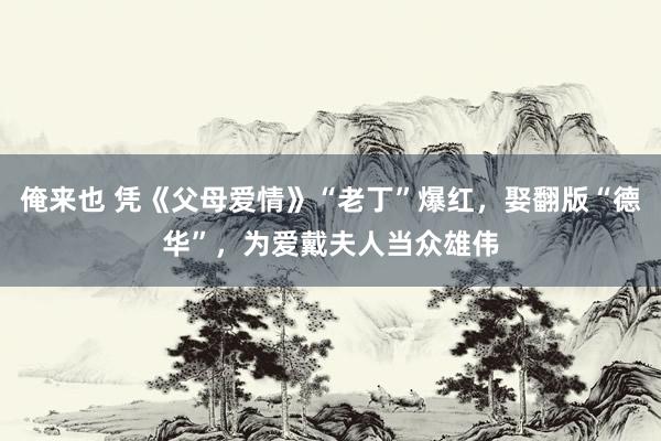 俺来也 凭《父母爱情》“老丁”爆红，娶翻版“德华”，为爱戴夫人当众雄伟